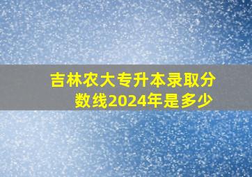 吉林农大专升本录取分数线2024年是多少