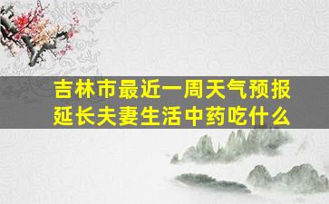 吉林市最近一周天气预报延长夫妻生活中药吃什么