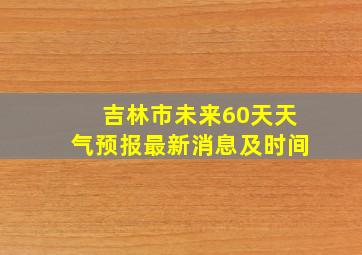 吉林市未来60天天气预报最新消息及时间