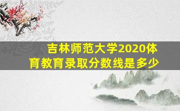 吉林师范大学2020体育教育录取分数线是多少