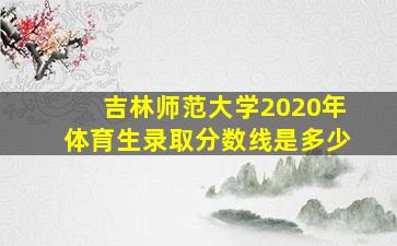 吉林师范大学2020年体育生录取分数线是多少