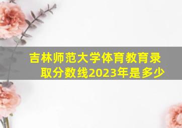 吉林师范大学体育教育录取分数线2023年是多少