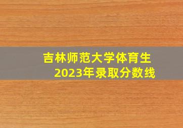 吉林师范大学体育生2023年录取分数线