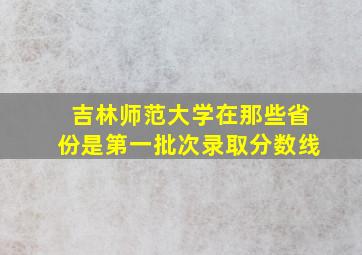 吉林师范大学在那些省份是第一批次录取分数线