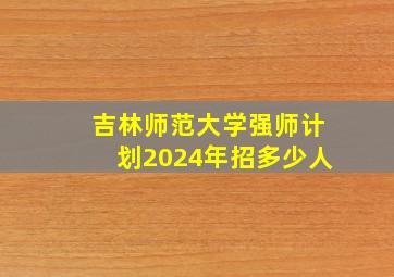 吉林师范大学强师计划2024年招多少人