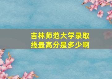 吉林师范大学录取线最高分是多少啊