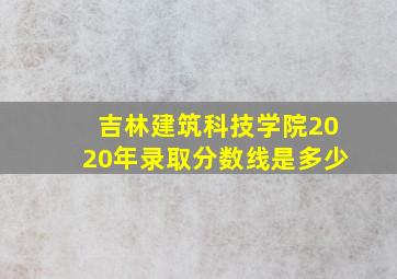 吉林建筑科技学院2020年录取分数线是多少