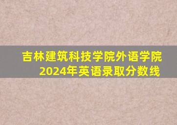 吉林建筑科技学院外语学院2024年英语录取分数线