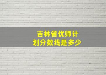 吉林省优师计划分数线是多少