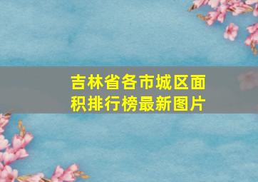 吉林省各市城区面积排行榜最新图片