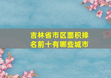 吉林省市区面积排名前十有哪些城市