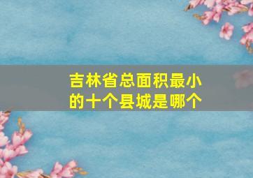 吉林省总面积最小的十个县城是哪个