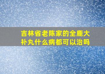 吉林省老陈家的全鹿大补丸什么病都可以治吗