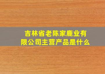 吉林省老陈家鹿业有限公司主营产品是什么