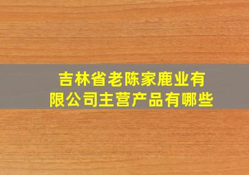 吉林省老陈家鹿业有限公司主营产品有哪些