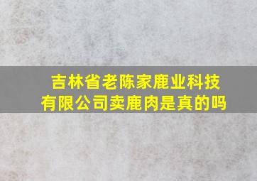 吉林省老陈家鹿业科技有限公司卖鹿肉是真的吗