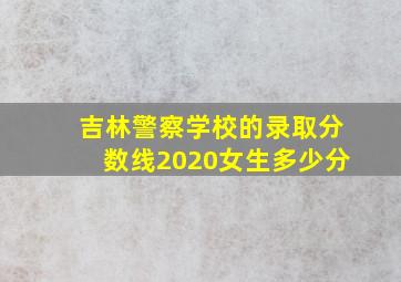 吉林警察学校的录取分数线2020女生多少分