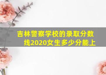 吉林警察学校的录取分数线2020女生多少分能上