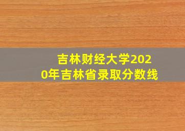 吉林财经大学2020年吉林省录取分数线