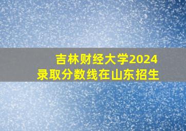 吉林财经大学2024录取分数线在山东招生