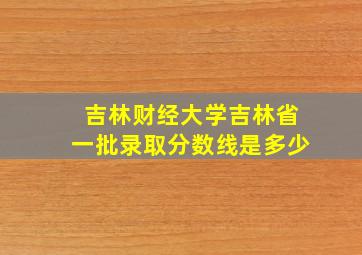 吉林财经大学吉林省一批录取分数线是多少