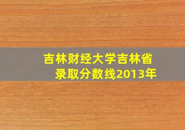 吉林财经大学吉林省录取分数线2013年