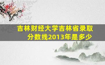 吉林财经大学吉林省录取分数线2013年是多少