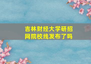 吉林财经大学研招网院校线发布了吗