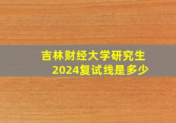 吉林财经大学研究生2024复试线是多少