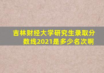 吉林财经大学研究生录取分数线2021是多少名次啊