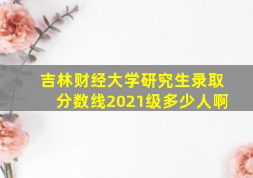 吉林财经大学研究生录取分数线2021级多少人啊