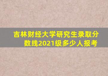 吉林财经大学研究生录取分数线2021级多少人报考