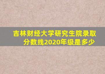 吉林财经大学研究生院录取分数线2020年级是多少