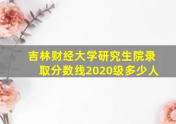 吉林财经大学研究生院录取分数线2020级多少人