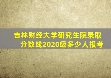 吉林财经大学研究生院录取分数线2020级多少人报考