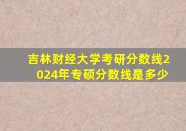 吉林财经大学考研分数线2024年专硕分数线是多少