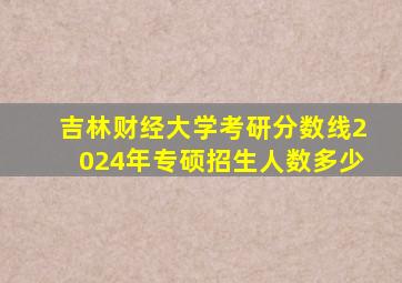 吉林财经大学考研分数线2024年专硕招生人数多少