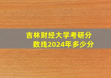 吉林财经大学考研分数线2024年多少分