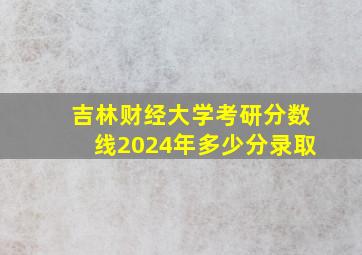 吉林财经大学考研分数线2024年多少分录取