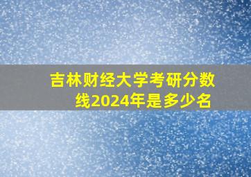 吉林财经大学考研分数线2024年是多少名