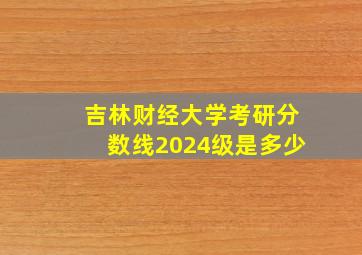 吉林财经大学考研分数线2024级是多少