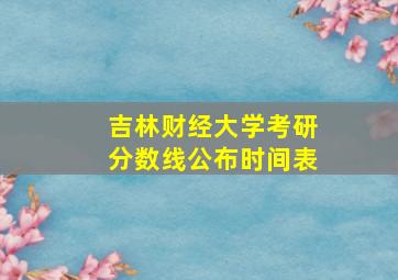 吉林财经大学考研分数线公布时间表