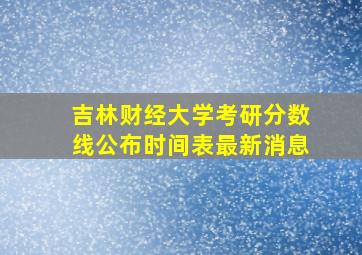 吉林财经大学考研分数线公布时间表最新消息