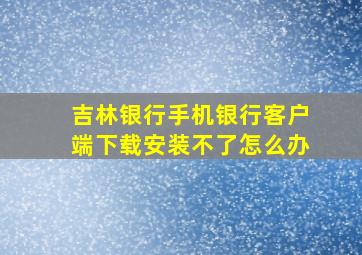 吉林银行手机银行客户端下载安装不了怎么办