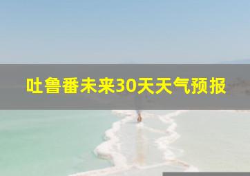 吐鲁番未来30天天气预报