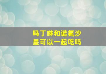 吗丁啉和诺氟沙星可以一起吃吗