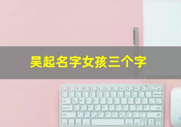 吴起名字女孩三个字