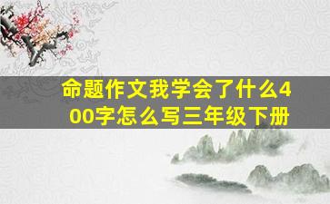 命题作文我学会了什么400字怎么写三年级下册