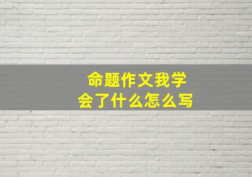 命题作文我学会了什么怎么写