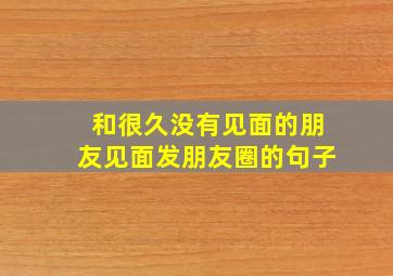 和很久没有见面的朋友见面发朋友圈的句子